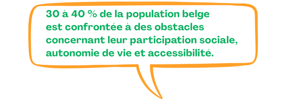 30 à 40 % de la population belge est confrontée à des obstacles concernant leur participation sociale, autonomie de vie et accessibilité.